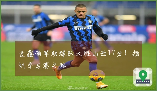 金鑫领军助球队大胜山西17分！扬帆季后赛之路