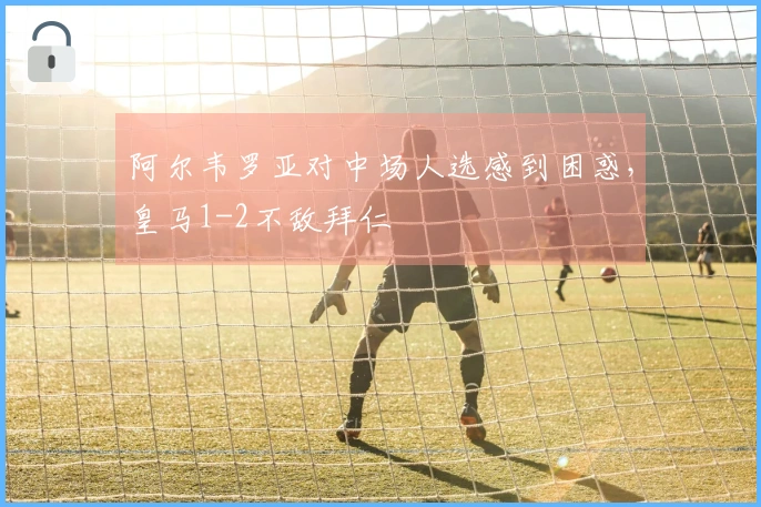 阿尔韦罗亚对中场人选感到困惑，皇马1-2不敌拜仁