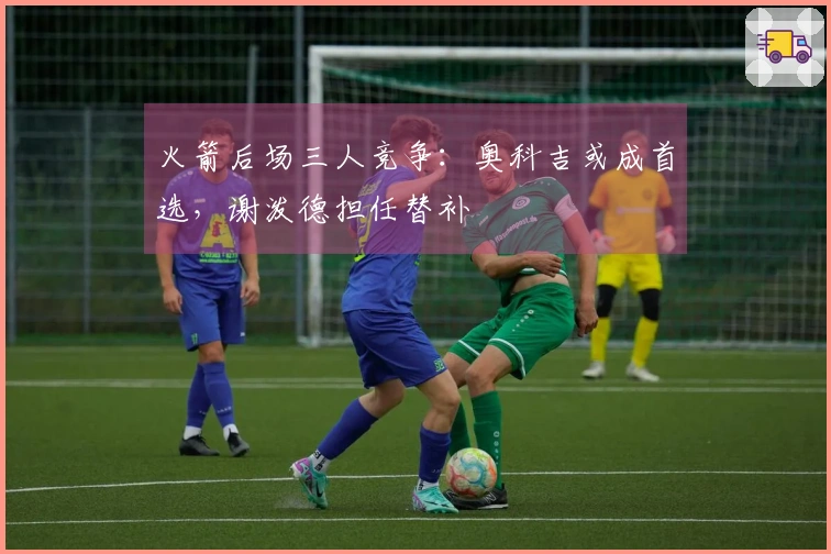 火箭后场三人竞争：奥科吉或成首选，谢泼德担任替补