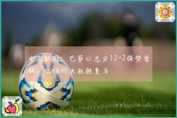 女足欧冠：巴萨以总分12-2强势晋级，三场对决狂胜皇马