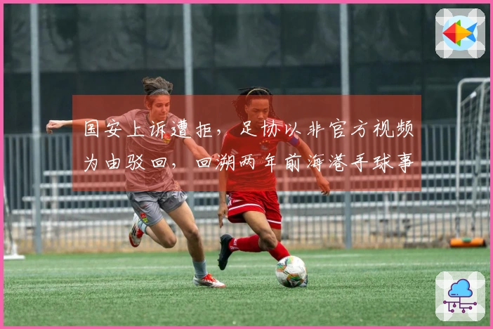 国安上诉遭拒，足协以非官方视频为由驳回，回溯两年前海港手球事件