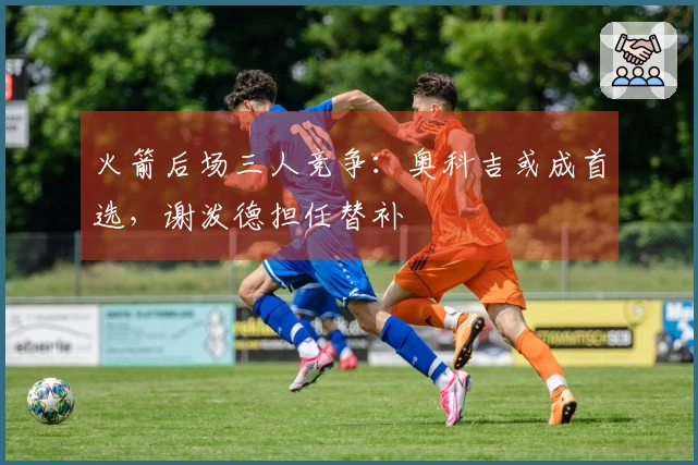 火箭后场三人竞争：奥科吉或成首选，谢泼德担任替补