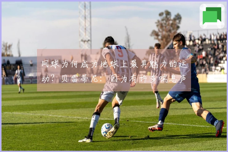 网球为何成为地球上最具魅力的运动？贝雷蒂尼：因为有许多喘息声。