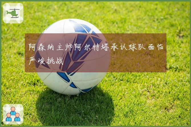 阿森纳主帅阿尔特塔承认球队面临严峻挑战