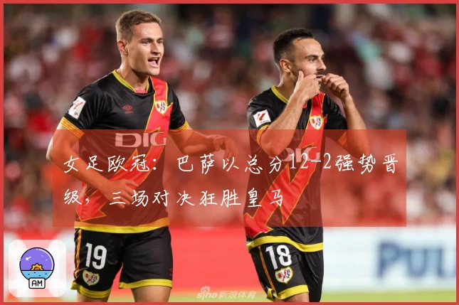 女足欧冠：巴萨以总分12-2强势晋级，三场对决狂胜皇马