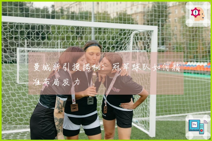 曼城新引援揭秘：冠军球队如何精准布局发力