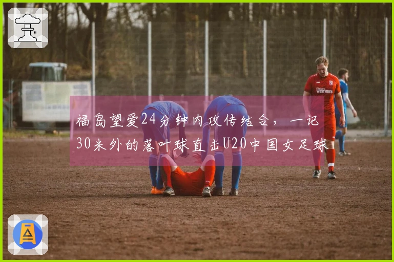 福岛望爱24分钟内攻传结合，一记30米外的落叶球直击U20中国女足球门！
