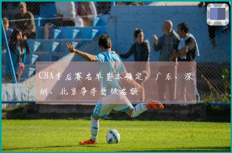 CBA季后赛名单基本确定，广东、深圳、北京争夺晋级名额