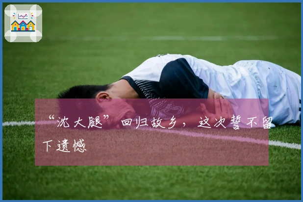 “沈大腿”回归故乡，这次誓不留下遗憾
