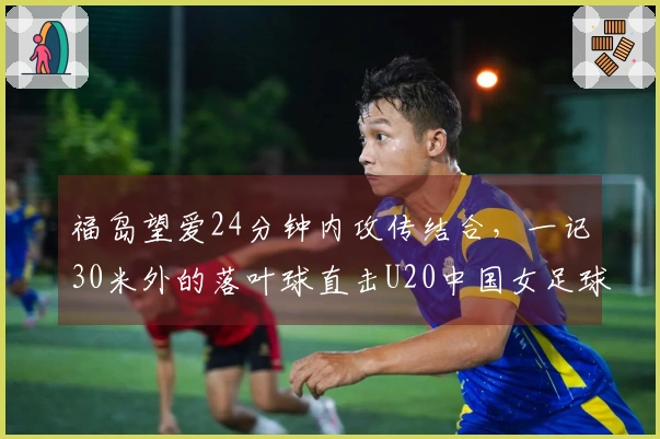 福岛望爱24分钟内攻传结合，一记30米外的落叶球直击U20中国女足球门！